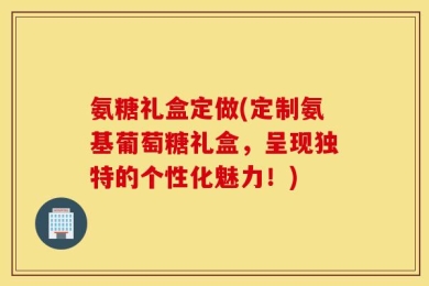 氨糖礼盒定做(定制氨基葡萄糖礼盒，呈现独特的个性化魅力！)