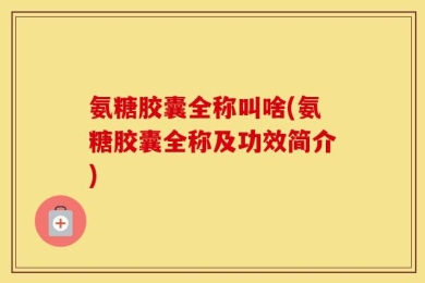 氨糖胶囊全称叫啥(氨糖胶囊全称及功效简介)