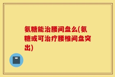 氨糖能治腰间盘么(氨糖或可治疗腰椎间盘突出)