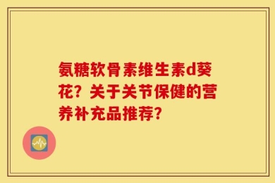氨糖软骨素维生素d葵花？关于关节保健的营养补充品推荐？