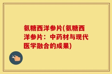 氨糖西洋参片(氨糖西洋参片：中药材与现代医学融合的成果)