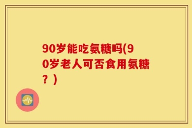 90岁能吃氨糖吗(90岁老人可否食用氨糖？)