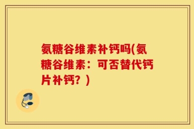 氨糖谷维素补钙吗(氨糖谷维素：可否替代钙片补钙？)