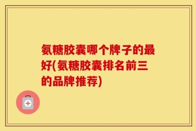 氨糖胶囊哪个牌子的最好(氨糖胶囊排名前三的品牌推荐)