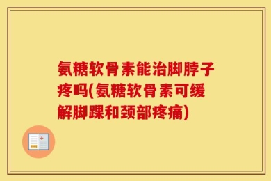 氨糖软骨素能治脚脖子疼吗(氨糖软骨素可缓解脚踝和颈部疼痛)