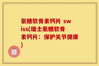 氨糖软骨素钙片 swiss(瑞士氨糖软骨素钙片：保护关节健康)