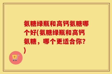 氨糖绿瓶和高钙氨糖哪个好(氨糖绿瓶和高钙氨糖，哪个更适合你？)