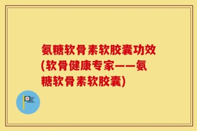 氨糖软骨素软胶囊功效(软骨健康专家——氨糖软骨素软胶囊)