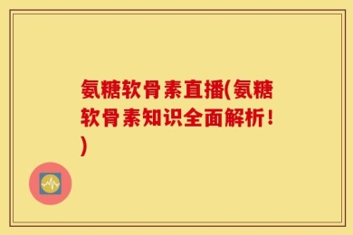 氨糖软骨素直播(氨糖软骨素知识全面解析！)