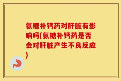 氨糖补钙药对肝脏有影响吗(氨糖补钙药是否会对肝脏产生不良反应)
