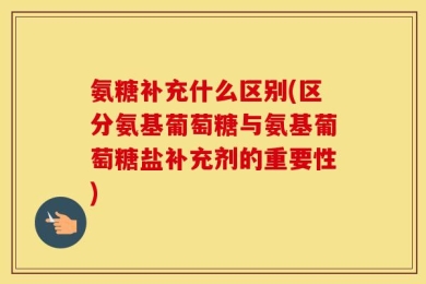 氨糖补充什么区别(区分氨基葡萄糖与氨基葡萄糖盐补充剂的重要性)