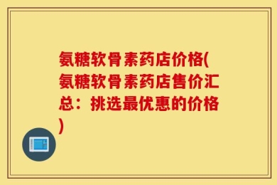 氨糖软骨素药店价格(氨糖软骨素药店售价汇总：挑选最优惠的价格)