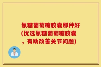 氨糖葡萄糖胶囊那种好(优选氨糖葡萄糖胶囊，有助改善关节问题)