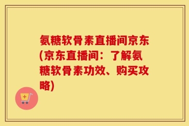 氨糖软骨素直播间京东(京东直播间：了解氨糖软骨素功效、购买攻略)