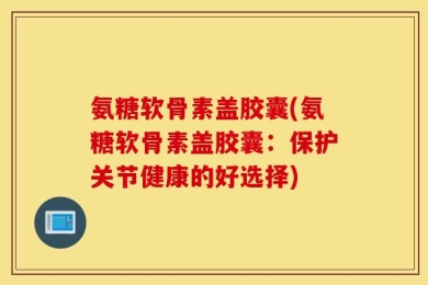 氨糖软骨素盖胶囊(氨糖软骨素盖胶囊：保护关节健康的好选择)