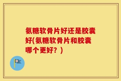 氨糖软骨片好还是胶囊好(氨糖软骨片和胶囊哪个更好？)