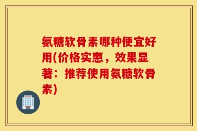 氨糖软骨素哪种便宜好用(价格实惠，效果显著：推荐使用氨糖软骨素)