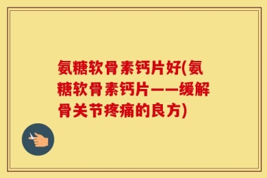 氨糖软骨素钙片好(氨糖软骨素钙片——缓解骨关节疼痛的良方)