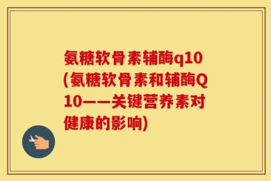 氨糖软骨素辅酶q10(氨糖软骨素和辅酶Q10——关键营养素对健康的影响)