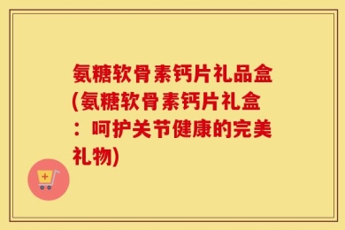 氨糖软骨素钙片礼品盒(氨糖软骨素钙片礼盒：呵护关节健康的完美礼物)