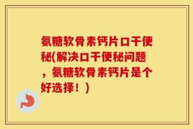 氨糖软骨素钙片口干便秘(解决口干便秘问题，氨糖软骨素钙片是个好选择！)