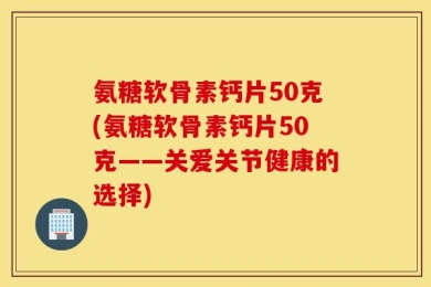 氨糖软骨素钙片50克(氨糖软骨素钙片50克——关爱关节健康的选择)