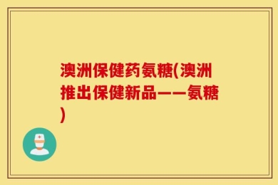 澳洲保健药氨糖(澳洲推出保健新品——氨糖)