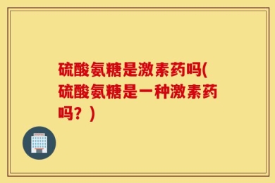 硫酸氨糖是激素药吗(硫酸氨糖是一种激素药吗？)