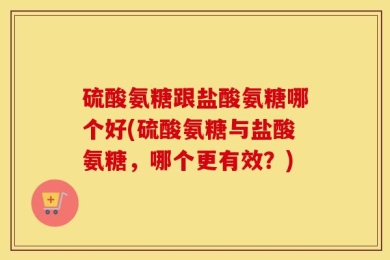 硫酸氨糖跟盐酸氨糖哪个好(硫酸氨糖与盐酸氨糖，哪个更有效？)