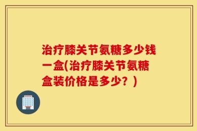 治疗膝关节氨糖多少钱一盒(治疗膝关节氨糖盒装价格是多少？)