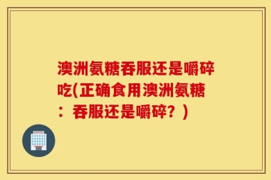 澳洲氨糖吞服还是嚼碎吃(正确食用澳洲氨糖：吞服还是嚼碎？)