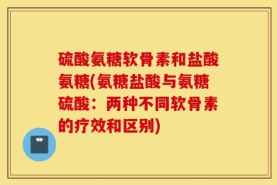 硫酸氨糖软骨素和盐酸氨糖(氨糖盐酸与氨糖硫酸：两种不同软骨素的疗效和区别)
