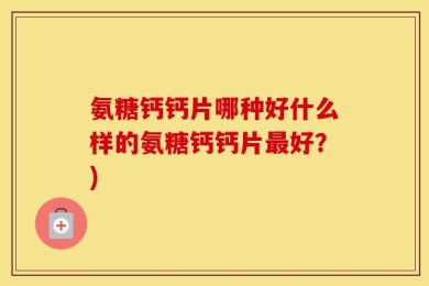 氨糖钙钙片哪种好什么样的氨糖钙钙片最好？)
