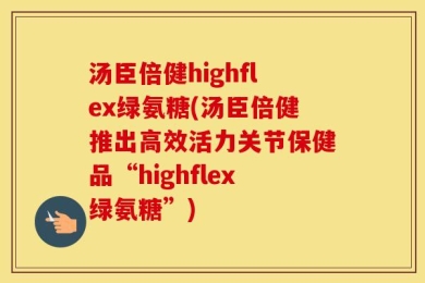 汤臣倍健highflex绿氨糖(汤臣倍健推出高效活力关节保健品“highflex绿氨糖”)