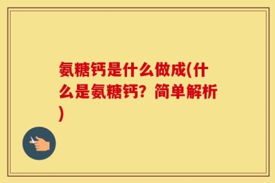 氨糖钙是什么做成(什么是氨糖钙？简单解析)