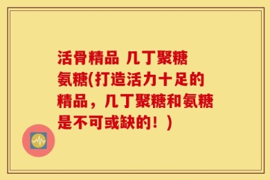 活骨精品 几丁聚糖 氨糖(打造活力十足的精品，几丁聚糖和氨糖是不可或缺的！)