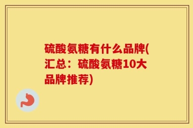 硫酸氨糖有什么品牌(汇总：硫酸氨糖10大品牌推荐)