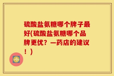 硫酸盐氨糖哪个牌子最好(硫酸盐氨糖哪个品牌更优？—药店的建议！)