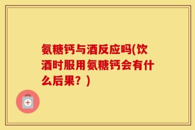 氨糖钙与酒反应吗(饮酒时服用氨糖钙会有什么后果？)