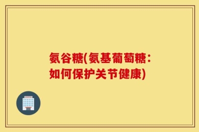 氨谷糖(氨基葡萄糖：如何保护关节健康)