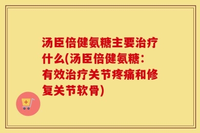 汤臣倍健氨糖主要治疗什么(汤臣倍健氨糖：有效治疗关节疼痛和修复关节软骨)