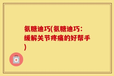 氨糖迪巧(氨糖迪巧：缓解关节疼痛的好帮手)