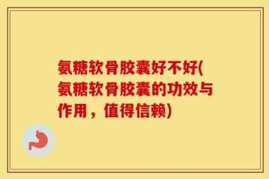 氨糖软骨胶囊好不好(氨糖软骨胶囊的功效与作用，值得信赖)