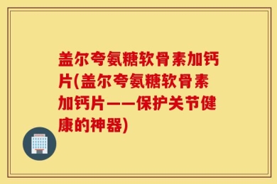 盖尔夸氨糖软骨素加钙片(盖尔夸氨糖软骨素加钙片——保护关节健康的神器)