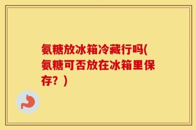 氨糖放冰箱冷藏行吗(氨糖可否放在冰箱里保存？)