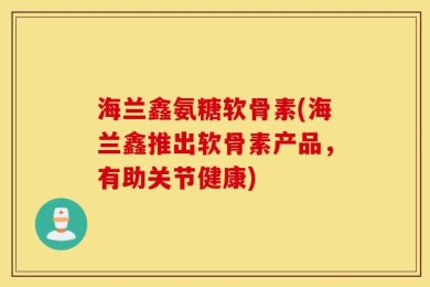 海兰鑫氨糖软骨素(海兰鑫推出软骨素产品，有助关节健康)