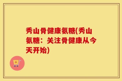 秀山骨健康氨糖(秀山氨糖：关注骨健康从今天开始)