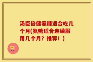 汤臣倍健氨糖适合吃几个月(氨糖适合连续服用几个月？推荐！)