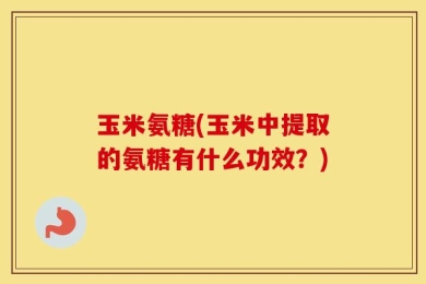 玉米氨糖(玉米中提取的氨糖有什么功效？)