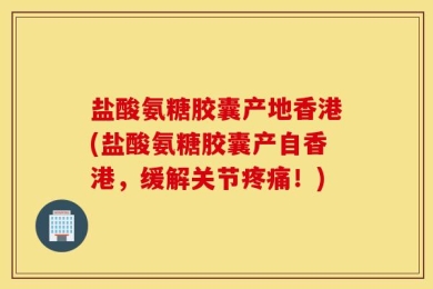 盐酸氨糖胶囊产地香港(盐酸氨糖胶囊产自香港，缓解关节疼痛！)